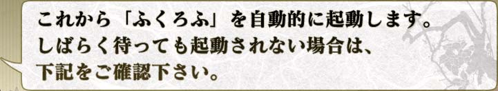 これから「ふくろふ」を自動的に起動します。
しばらく待っても起動されない場合は、
下記をご確認下さい。