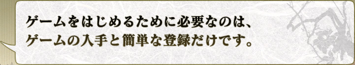 ゲームをはじめるために必要なのは、
ゲームの入手と簡単な登録だけです。