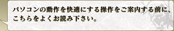 パソコンの動作を快適にする操作をご案内する前に、
こちらをよくお読み下さい。
