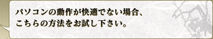 パソコンの動作が快適でない場合、
こちらの方法をお試し下さい。