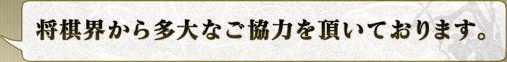 将棋界から多大なご協力を頂いております。